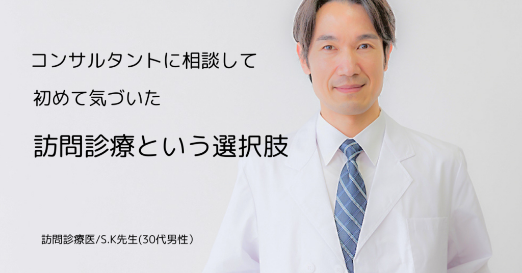 コンサルタントに相談して初めて気づいた、     「訪問診療」という選択肢　                                  訪問診療医・S.K先生（30代・男性）